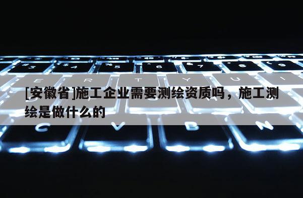 [安徽省]施工企業(yè)需要測繪資質(zhì)嗎，施工測繪是做什么的