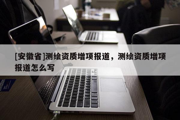 [安徽省]測繪資質增項報道，測繪資質增項報道怎么寫