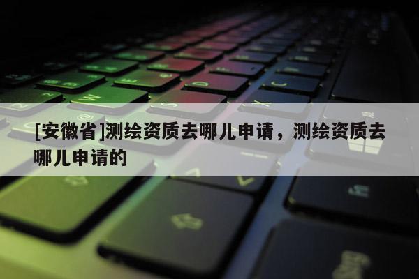 [安徽省]測繪資質去哪兒申請，測繪資質去哪兒申請的