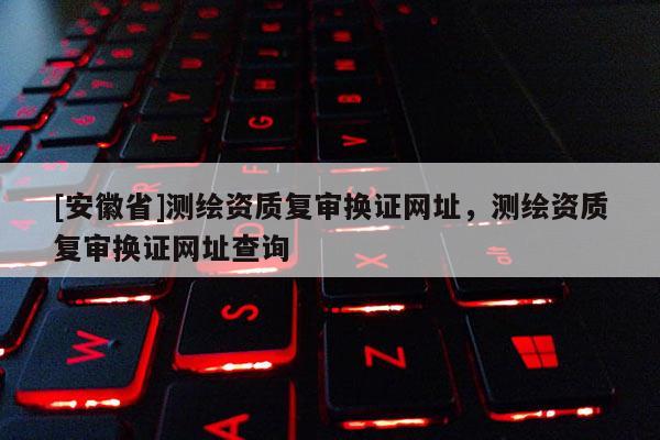 [安徽省]測繪資質復審換證網址，測繪資質復審換證網址查詢