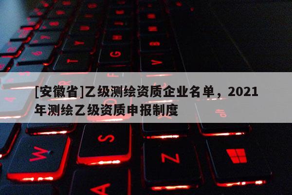 [安徽省]乙級(jí)測(cè)繪資質(zhì)企業(yè)名單，2021年測(cè)繪乙級(jí)資質(zhì)申報(bào)制度