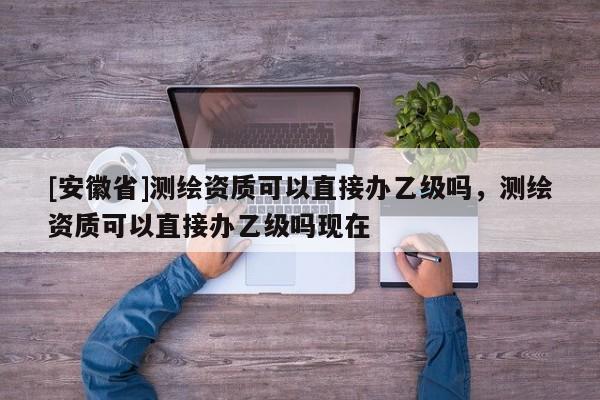 [安徽省]測(cè)繪資質(zhì)可以直接辦乙級(jí)嗎，測(cè)繪資質(zhì)可以直接辦乙級(jí)嗎現(xiàn)在