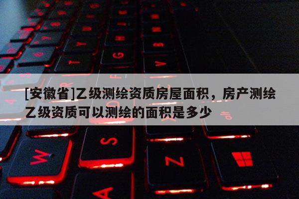 [安徽省]乙級測繪資質房屋面積，房產測繪乙級資質可以測繪的面積是多少