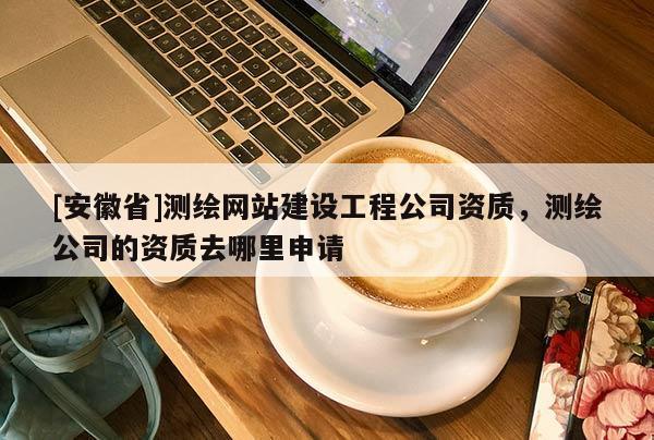 [安徽省]測(cè)繪網(wǎng)站建設(shè)工程公司資質(zhì)，測(cè)繪公司的資質(zhì)去哪里申請(qǐng)