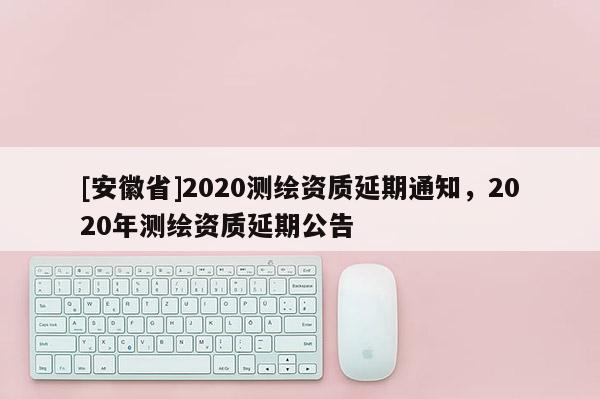 [安徽省]2020測繪資質(zhì)延期通知，2020年測繪資質(zhì)延期公告