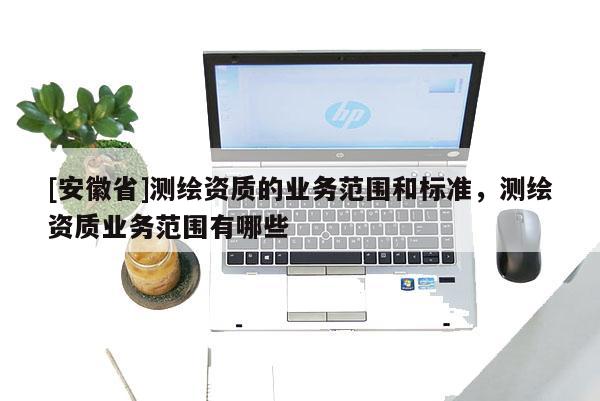 [安徽省]測(cè)繪資質(zhì)的業(yè)務(wù)范圍和標(biāo)準(zhǔn)，測(cè)繪資質(zhì)業(yè)務(wù)范圍有哪些