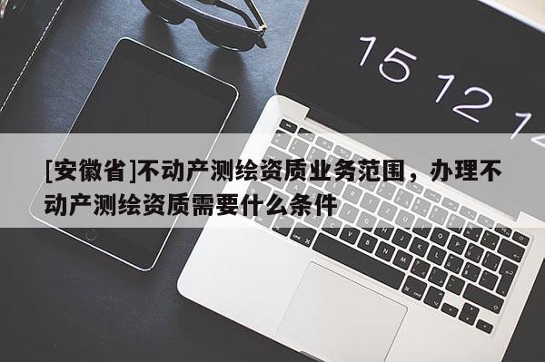 [安徽省]不動產測繪資質業務范圍，辦理不動產測繪資質需要什么條件