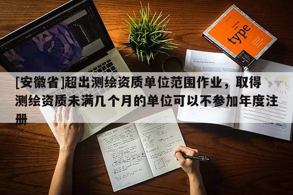 [安徽省]超出測繪資質單位范圍作業(yè)，取得測繪資質未滿幾個月的單位可以不參加年度注冊