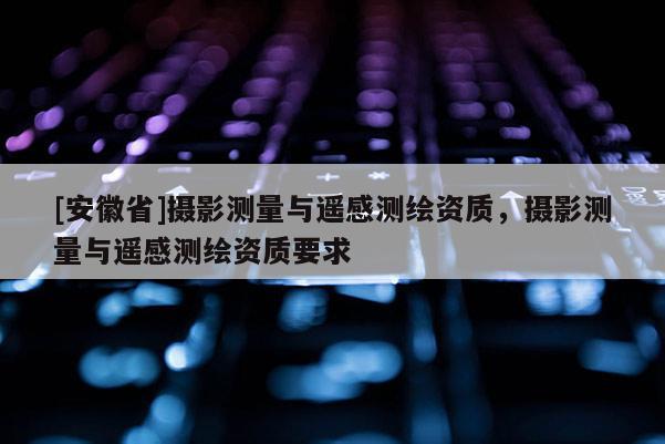 [安徽省]攝影測量與遙感測繪資質，攝影測量與遙感測繪資質要求