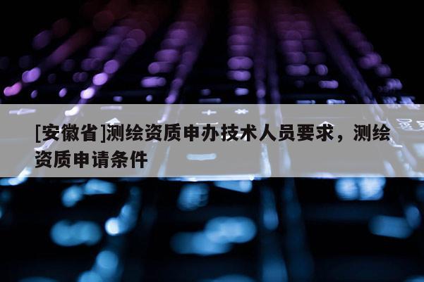 [安徽省]測繪資質申辦技術人員要求，測繪資質申請條件