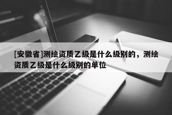 [安徽省]測繪資質(zhì)乙級是什么級別的，測繪資質(zhì)乙級是什么級別的單位
