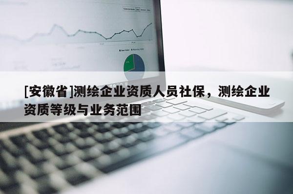 [安徽省]測繪企業資質人員社保，測繪企業資質等級與業務范圍