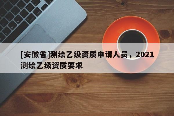 [安徽省]測繪乙級資質申請人員，2021測繪乙級資質要求
