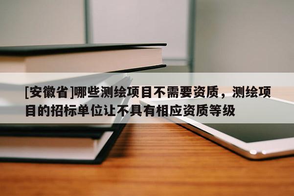 [安徽省]哪些測繪項目不需要資質，測繪項目的招標單位讓不具有相應資質等級