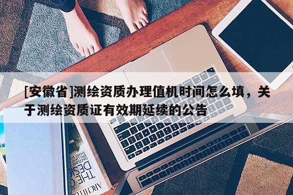 [安徽省]測(cè)繪資質(zhì)辦理值機(jī)時(shí)間怎么填，關(guān)于測(cè)繪資質(zhì)證有效期延續(xù)的公告