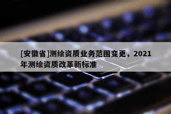 [安徽省]測繪資質業(yè)務范圍變更，2021年測繪資質改革新標準