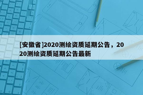 [安徽省]2020測(cè)繪資質(zhì)延期公告，2020測(cè)繪資質(zhì)延期公告最新