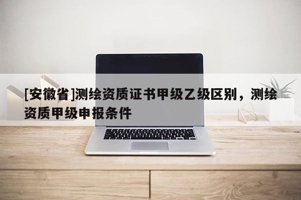 [安徽省]測繪資質證書甲級乙級區別，測繪資質甲級申報條件
