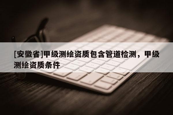 [安徽省]甲級測繪資質(zhì)包含管道檢測，甲級測繪資質(zhì)條件
