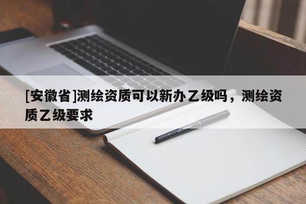 [安徽省]測繪資質可以新辦乙級嗎，測繪資質乙級要求