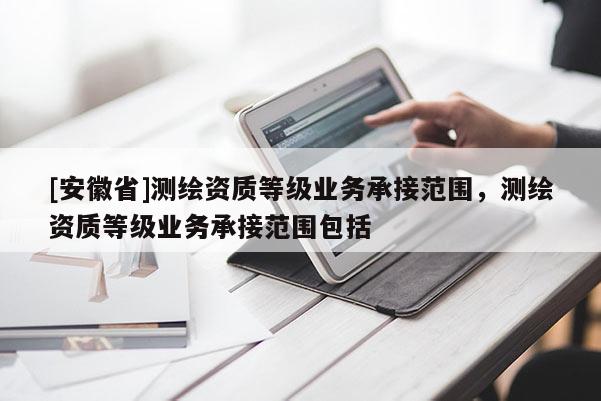 [安徽省]測繪資質等級業務承接范圍，測繪資質等級業務承接范圍包括
