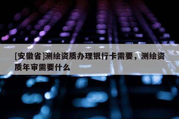 [安徽省]測繪資質辦理銀行卡需要，測繪資質年審需要什么