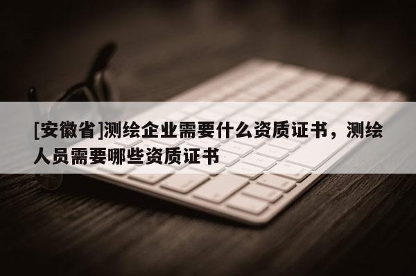 [安徽省]測繪企業需要什么資質證書，測繪人員需要哪些資質證書