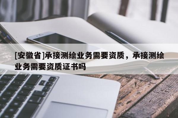 [安徽省]承接測繪業務需要資質，承接測繪業務需要資質證書嗎