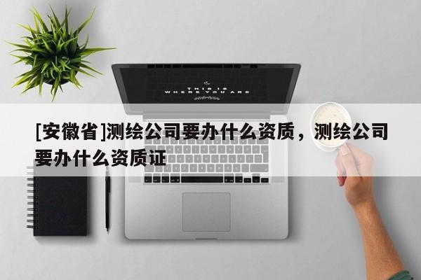 [安徽省]測繪公司要辦什么資質，測繪公司要辦什么資質證