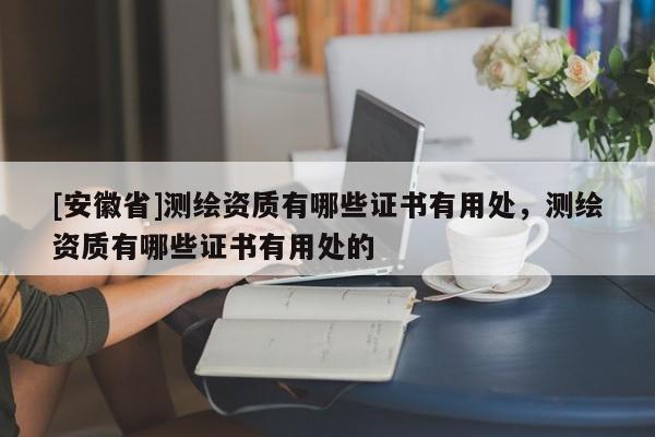 [安徽省]測(cè)繪資質(zhì)有哪些證書有用處，測(cè)繪資質(zhì)有哪些證書有用處的