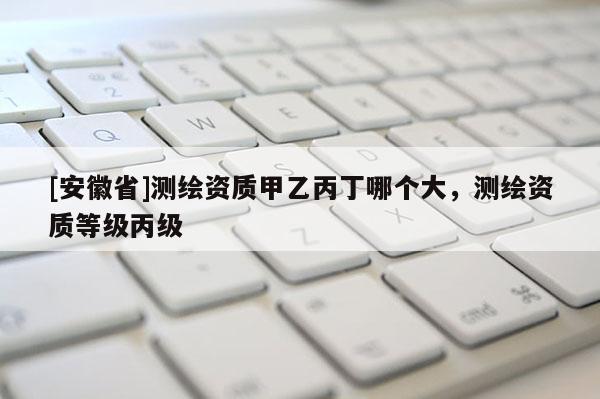 [安徽省]測繪資質甲乙丙丁哪個大，測繪資質等級丙級