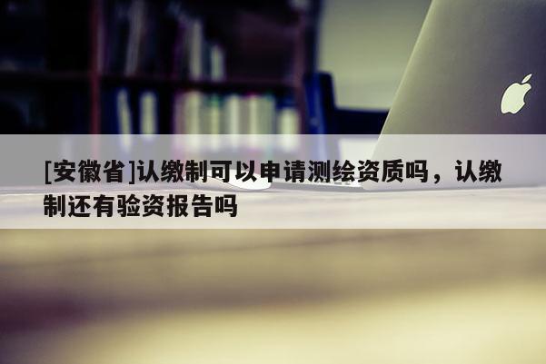 [安徽省]認繳制可以申請測繪資質(zhì)嗎，認繳制還有驗資報告嗎