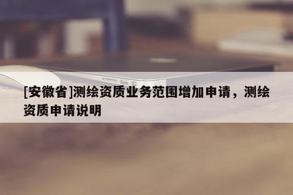 [安徽省]測(cè)繪資質(zhì)業(yè)務(wù)范圍增加申請(qǐng)，測(cè)繪資質(zhì)申請(qǐng)說明