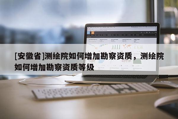 [安徽省]測繪院如何增加勘察資質，測繪院如何增加勘察資質等級