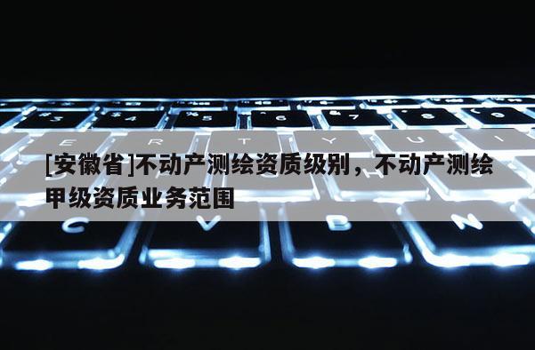 [安徽省]不動產測繪資質級別，不動產測繪甲級資質業務范圍