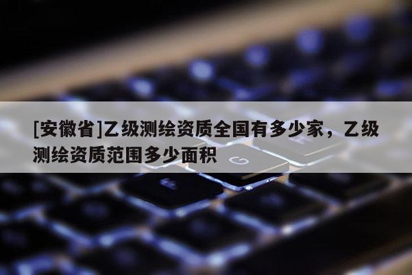 [安徽省]乙級測繪資質全國有多少家，乙級測繪資質范圍多少面積