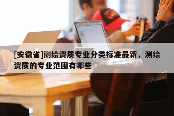 [安徽省]測繪資質(zhì)專業(yè)分類標(biāo)準(zhǔn)最新，測繪資質(zhì)的專業(yè)范圍有哪些