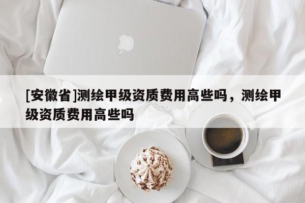 [安徽省]測繪甲級資質費用高些嗎，測繪甲級資質費用高些嗎