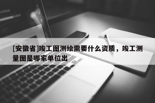 [安徽省]竣工圖測繪需要什么資質，竣工測量圖是哪家單位出