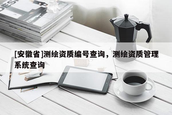 [安徽省]測繪資質編號查詢，測繪資質管理系統查詢