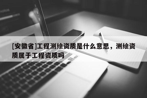 [安徽省]工程測繪資質(zhì)是什么意思，測繪資質(zhì)屬于工程資質(zhì)嗎