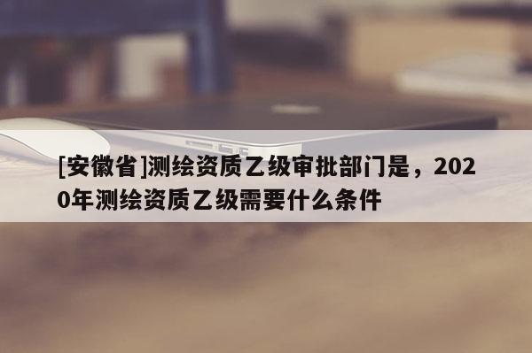[安徽省]測繪資質乙級審批部門是，2020年測繪資質乙級需要什么條件