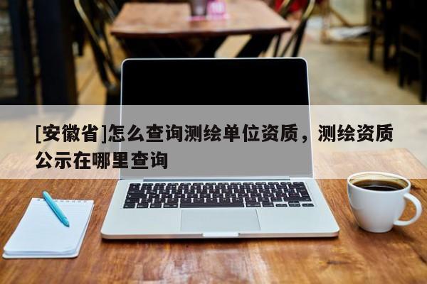 [安徽省]怎么查詢測繪單位資質，測繪資質公示在哪里查詢
