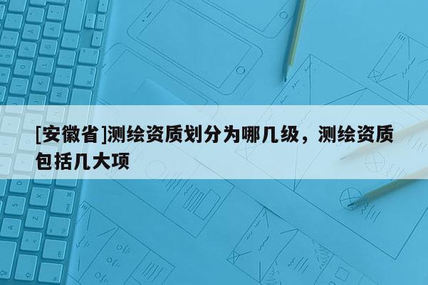 [安徽省]測繪資質劃分為哪幾級，測繪資質包括幾大項