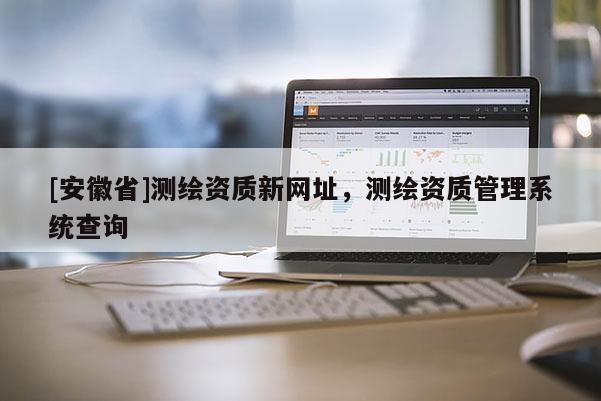 [安徽省]測(cè)繪資質(zhì)新網(wǎng)址，測(cè)繪資質(zhì)管理系統(tǒng)查詢