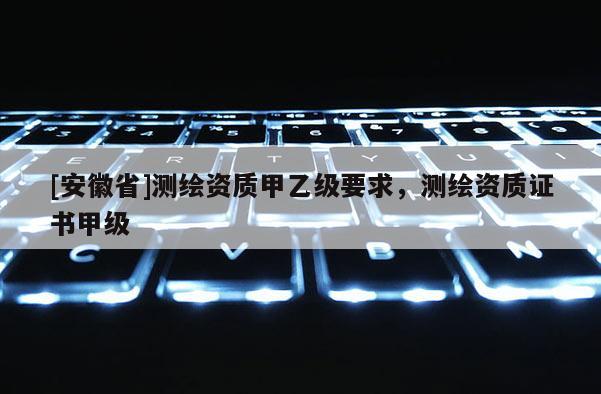 [安徽省]測繪資質甲乙級要求，測繪資質證書甲級