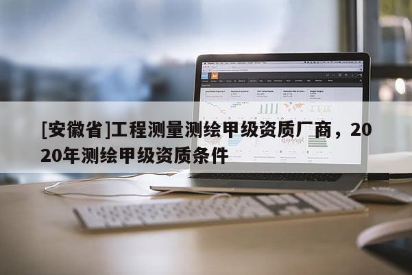 [安徽省]工程測量測繪甲級資質廠商，2020年測繪甲級資質條件