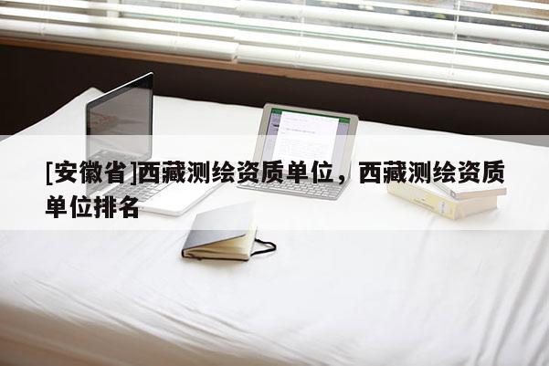 [安徽省]西藏測繪資質單位，西藏測繪資質單位排名