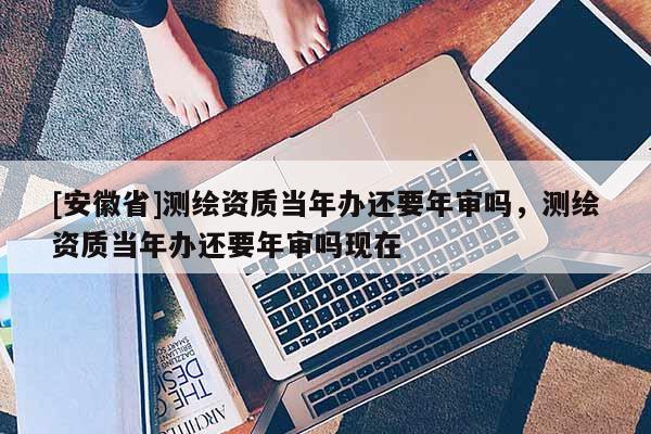 [安徽省]測繪資質當年辦還要年審嗎，測繪資質當年辦還要年審嗎現在