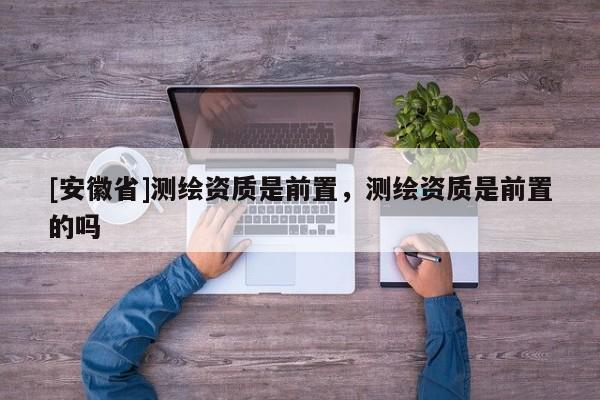 [安徽省]測繪資質是前置，測繪資質是前置的嗎